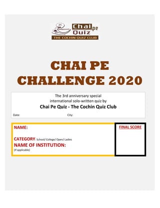 CHAI PE
CHALLENGE 2020
NAME:
CATEGORY: School/ College/ Open/ Ladies
NAME OF INSTITUTION:
(If applicable)
The 3rd anniversary special
international solo-written quiz by
Chai Pe Quiz - The Cochin Quiz Club
Date: City:
FINAL SCORE
 
