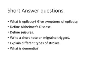 Short Answer questions.
• What is epilepsy? Give symptoms of epilepsy.
• Define Alzheimer's Disease.
• Define seizures.
• Write a short note on migraine triggers.
• Explain different types of strokes.
• What is dementia?
 