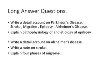Long Answer Questions.
• Write a detail account on Parkinson's Disease,
Stroke , Migraine , Epilepsy , Alzheimer's Disease.
• Explain pathophysiology of and etiology of epilepsy
.
• Write a detail account on Alzheimer's disease.
• Write a note on stroke.
• Explain four phases of migraine.
 