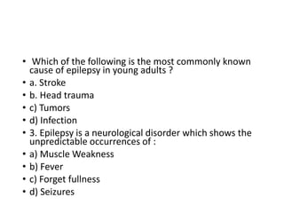 • Which of the following is the most commonly known
cause of epilepsy in young adults ?
• a. Stroke
• b. Head trauma
• c) Tumors
• d) Infection
• 3. Epilepsy is a neurological disorder which shows the
unpredictable occurrences of :
• a) Muscle Weakness
• b) Fever
• c) Forget fullness
• d) Seizures
 