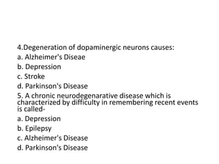 4.Degeneration of dopaminergic neurons causes:
a. Alzheimer's Diseae
b. Depression
c. Stroke
d. Parkinson's Disease
5. A chronic neurodegenarative disease which is
characterized by difficulty in remembering recent events
is called-
a. Depression
b. Epilepsy
c. Alzheimer's Disease
d. Parkinson's Disease
 