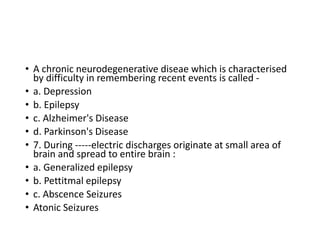 • A chronic neurodegenerative diseae which is characterised
by difficulty in remembering recent events is called -
• a. Depression
• b. Epilepsy
• c. Alzheimer's Disease
• d. Parkinson's Disease
• 7. During -----electric discharges originate at small area of
brain and spread to entire brain :
• a. Generalized epilepsy
• b. Pettitmal epilepsy
• c. Abscence Seizures
• Atonic Seizures
 