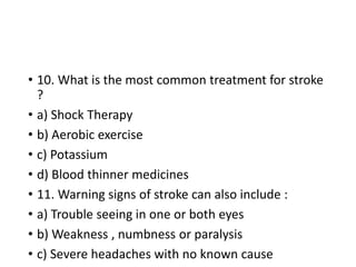 • 10. What is the most common treatment for stroke
?
• a) Shock Therapy
• b) Aerobic exercise
• c) Potassium
• d) Blood thinner medicines
• 11. Warning signs of stroke can also include :
• a) Trouble seeing in one or both eyes
• b) Weakness , numbness or paralysis
• c) Severe headaches with no known cause
 