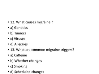 • 12. What causes migraine ?
• a) Genetics
• b) Tumors
• c) Viruses
• d) Allergies
• 13. What are common migraine triggers?
• a) Caffeine
• b) Whether changes
• c) Smoking
• d) Scheduled changes
 