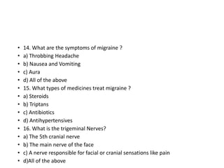 • 14. What are the symptoms of migraine ?
• a) Throbbing Headache
• b) Nausea and Vomiting
• c) Aura
• d) All of the above
• 15. What types of medicines treat migraine ?
• a) Steroids
• b) Triptans
• c) Antibiotics
• d) Antihypertensives
• 16. What is the trigeminal Nerves?
• a) The 5th cranial nerve
• b) The main nerve of the face
• c) A nerve responsible for facial or cranial sensations like pain
• d)All of the above
 