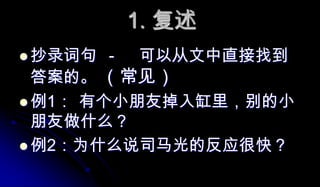 1. 复述抄录词句	-	可以从文中直接找到答案的。 （常见）例1：	有个小朋友掉入缸里，别的小朋友做什么？例2：为什么说司马光的反应很快？