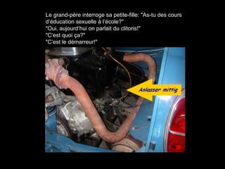 Le grand-père interroge sa petite-fille: "As-tu des cours
d‘éducation sexuelle à l‘école?"
"Oui, aujourd‘hui on parlait du clitoris!"
"C‘est quoi ça?"
"C‘est le démarreur!"
 