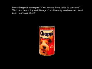 Le mari regarde son repas: "C‘est encore d‘une boîte de conserve?"
"Oui, mon trésor. Il y avait l‘image d‘un chien mignon dessus et c‘était
écrit: Pour votre chéri!"
 