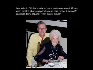 Le médecin: "Chère madame, vous avez maintenant 92 ans,
votre ami 21, chaque rapport sexuel peut mener à la mort!"
La vieille dame répond: "Tant pis s‘il meurt!"
 