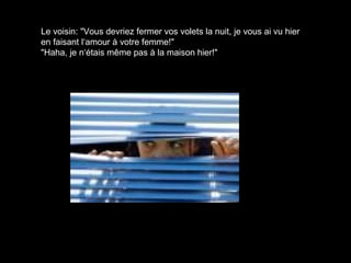 Le voisin: "Vous devriez fermer vos volets la nuit, je vous ai vu hier
en faisant l‘amour à votre femme!"
"Haha, je n‘étais même pas à la maison hier!"
 