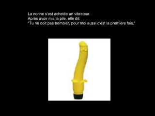La nonne s‘est achetée un vibrateur.
Après avoir mis la pile, elle dit:
"Tu ne doit pas trembler, pour moi aussi c‘est la première fois."
 