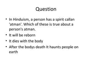 Question
• In Hinduism, a person has a spirit callan
'atman'. Which of these is true about a
person's atman.
• It will be reborn
• It dies with the body
• After the bodys death It haunts people on
earth
 