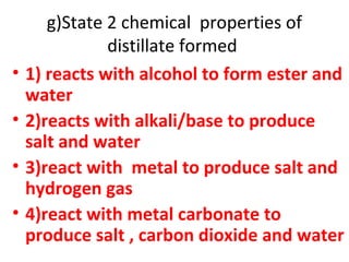 g)State 2 chemical properties of
distillate formed
• 1) reacts with alcohol to form ester and
water
• 2)reacts with alkali/base to produce
salt and water
• 3)react with metal to produce salt and
hydrogen gas
• 4)react with metal carbonate to
produce salt , carbon dioxide and water
 
