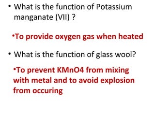 • What is the function of Potassium
manganate (VII) ?
• What is the function of glass wool?
•To provide oxygen gas when heated
•To prevent KMnO4 from mixing
with metal and to avoid explosion
from occuring
 
