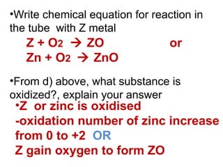 •Write chemical equation for reaction in
the tube with Z metal
•From d) above, what substance is
oxidized?, explain your answer
Z + O2  ZO or
Zn + O2  ZnO
•Z or zinc is oxidised
-oxidation number of zinc increase
from 0 to +2 OR
Z gain oxygen to form ZO
 
