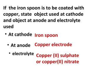 If the iron spoon is to be coated with
copper, state object used at cathode
and object at anode and electrolyte
used
• At cathode Iron spoon
• At anode Copper electrode
• electrolyte Copper (II) sulphate
or copper(II) nitrate
 