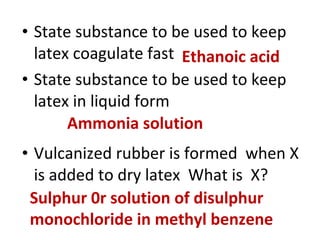 • State substance to be used to keep
latex coagulate fast
• State substance to be used to keep
latex in liquid form
• Vulcanized rubber is formed when X
is added to dry latex What is X?
Ethanoic acid
Ammonia solution
Sulphur 0r solution of disulphur
monochloride in methyl benzene
 
