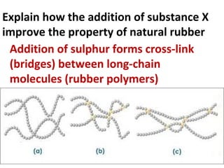 Explain how the addition of substance X
improve the property of natural rubber
Addition of sulphur forms cross-link
(bridges) between long-chain
molecules (rubber polymers)
 