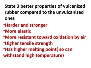 State 3 better properties of vulcanized
rubber compared to the unvulcanised
ones
•Harder and stronger
•More elastic
•More resistant toward oxidation by air
•Higher tensile strength
•Has higher melting point( so can
withstand high temperature)
 
