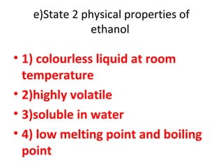 e)State 2 physical properties of
ethanol
• 1) colourless liquid at room
temperature
• 2)highly volatile
• 3)soluble in water
• 4) low melting point and boiling
point
 