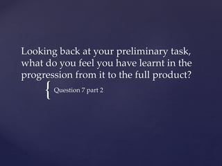 {
Looking back at your preliminary task,
what do you feel you have learnt in the
progression from it to the full product?
Question 7 part 2
 