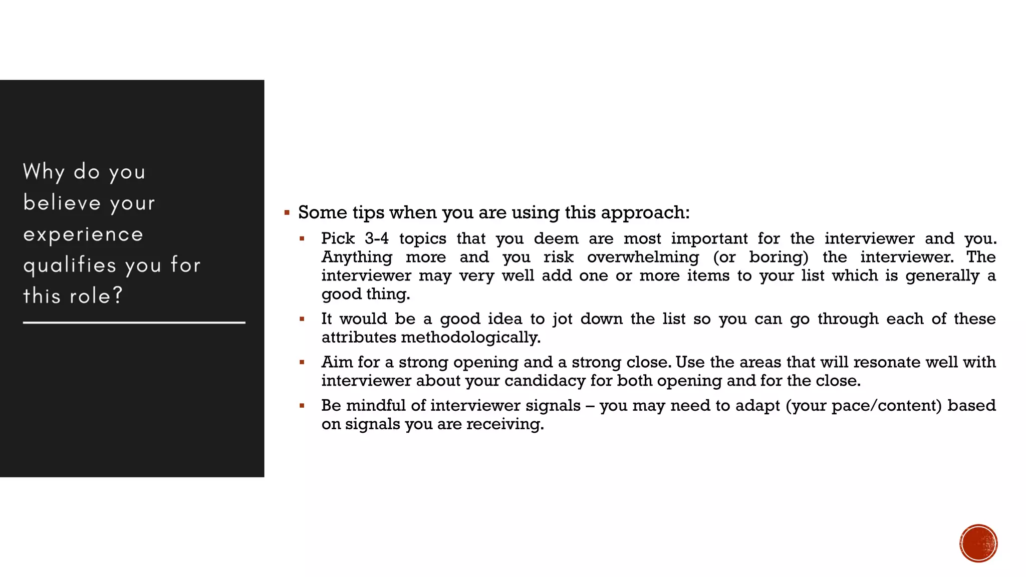  Some tips when you are using this approach:
 Pick 3-4 topics that you deem are most important for the interviewer and you.
Anything more and you risk overwhelming (or boring) the interviewer. The
interviewer may very well add one or more items to your list which is generally a
good thing.
 It would be a good idea to jot down the list so you can go through each of these
attributes methodologically.
 Aim for a strong opening and a strong close. Use the areas that will resonate well with
interviewer about your candidacy for both opening and for the close.
 Be mindful of interviewer signals – you may need to adapt (your pace/content) based
on signals you are receiving.
 