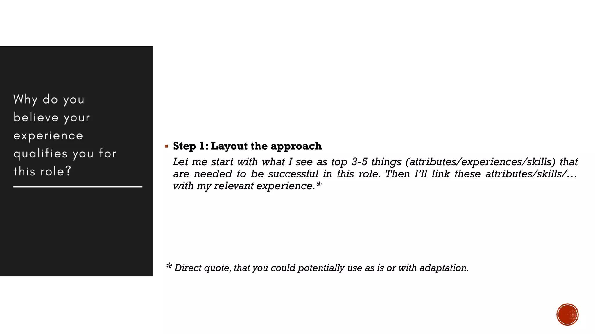 Step 1: Layout the approach
Let me start with what I see as top 3-5 things (attributes/experiences/skills) that
are needed to be successful in this role. Then I’ll link these attributes/skills/…
with my relevant experience.*
* Direct quote, that you could potentially use as is or with adaptation.
 