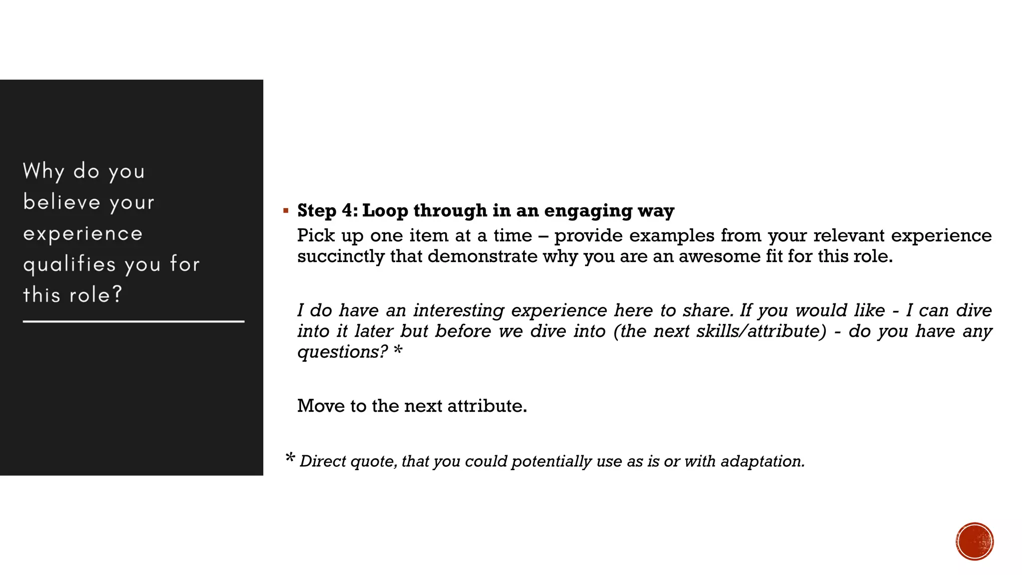  Step 4: Loop through in an engaging way
Pick up one item at a time – provide examples from your relevant experience
succinctly that demonstrate why you are an awesome fit for this role.
I do have an interesting experience here to share. If you would like - I can dive
into it later but before we dive into (the next skills/attribute) - do you have any
questions? *
Move to the next attribute.
* Direct quote, that you could potentially use as is or with adaptation.
 
