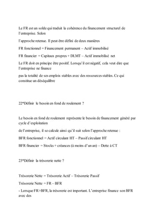 Le FR est un solde qui traduit la cohérence du financement structurel de
l’entreprise. Selon
l’approche retenue. Il peut être défini de deux manières
FR fonctionnel = Financement permanent – Actif immobilisé
FR financier = Capitaux propres + DLMT – Actif immobilisé net
Le FR doit en principe être positif. Lorsqu’il est négatif, cela veut dire que
l’entreprise ne finance
pas la totalité de ses emplois stables avec des ressources stables. Ce qui
constitue un déséquilibre
22*Définir le besoin en fond de roulement ?
Le besoin en fond de roulement représente le besoin de financement généré par
cycle d’exploitation
de l’entreprise, il se calcule ainsi qu’il suit selon l’approche retenue :
BFR fonctionnel = Actif circulant HT – Passif circulant HT
BFR financier = Stocks + créances (à moins d’un an) – Dette à CT
23*Définir la trésorerie nette ?
Trésorerie Nette = Trésorerie Actif – Trésorerie Passif
Trésorerie Nette = FR – BFR
- Lorsque FR>BFR, la trésorerie est important. L’entreprise finance son BFR
avec des
 