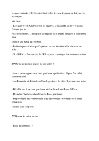 ressources stables (FR>0) mais il faut veiller à ce que le niveau de la trésorerie
ne soit pas
très élevé.
- Lorsque FR<BFR, la trésorerie est négative. L’intégralité du BFR n’est pas
financée par les
ressources stables. L’entreprise fait recours à des crédits bancaires à court terme
pour
financer une partie de son BFR.
- En fin on pourrait dire que l’optimum est une situation où la trésorerie est
nulle.
(FR =BFR). Le financement du BFR est juste couvert par des ressources stables.
24*Qu’est qu’un ratio et quel est son utilité ?
Un ratio est un apport entre deux grandeurs significatives. Il peut être utilisé
comme un outil
complémentaire de l’état des soldes de gestion et du bilan. Il permet entre autres
:
- D’établir des liens entre grandeurs situées dans des tableaux différents.
- D’étudier l’évolution dans le temps de ces grandeurs.
- De procéderà des comparaisons avec des données sectorielles ou d’autres
entreprises
(analyse dans l’espace).
25*Donner les ratios suivant :
- Ratio de rentabilité ?
 