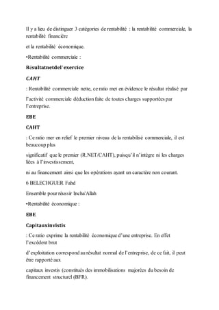 Il y a lieu de distinguer 3 catégories de rentabilité : la rentabilité commerciale, la
rentabilité financière
et la rentabilité économique.
•Rentabilité commerciale :
𝐑é𝐬𝐮𝐥𝐭𝐚𝐭𝐧𝐞𝐭𝐝𝐞𝐥’𝐞𝐱𝐞𝐫𝐜𝐢𝐜𝐞
𝑪𝑨𝑯𝑻
: Rentabilité commerciale nette, ce ratio met en évidence le résultat réalisé par
l’activité commerciale déduction faite de toutes charges supportées par
l’entreprise.
𝐄𝐁𝐄
𝐂𝐀𝐇𝐓
: Ce ratio mer en relief le premier niveau de la rentabilisé commerciale, il est
beaucoup plus
significatif que le premier (R.NET/CAHT), puisqu’il n’intègre ni les charges
liées à l’investissement,
ni au financement ainsi que les opérations ayant un caractère non courant.
6 BELECHGUER Fahd
Ensemble pour réussir Incha'Allah
•Rentabilité économique :
𝐄𝐁𝐄
𝐂𝐚𝐩𝐢𝐭𝐚𝐮𝐱𝐢𝐧𝐯𝐢𝐬𝐭𝐢𝐬
: Ce ratio exprime la rentabilité économique d’une entreprise. En effet
l’excédent brut
d’exploitation correspond au résultat normal de l’entreprise, de ce fait, il peut
être rapporté aux
capitaux investis (constitués des immobilisations majorées du besoin de
financement structurel (BFR).
 