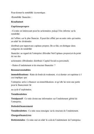 Pour donner la rentabilité économique.
•Rentabilité financière :
𝐑é𝐬𝐮𝐥𝐭𝐚𝐭𝐧𝐞𝐭
𝑪𝒂𝒑𝒊𝒕𝒂𝒖𝒙𝒑𝒓𝒐𝒑𝒓𝒆
: Ce ratio est intéressant pour les actionnaires puisqu’il les informe sur la
rentabilité
de l’affaire sur le plan financier. Il peut être affiné par un autre ratio qui mettra
en relief les dividendes
distribués par rapportaux capitaux propres. De ce fait, on distingue deux
catégories de rentabilité
financière au regard de l’entreprise (Résultat Net/Capitaux propres)et du point
de vue des
actionnaires (Dividendes distribués/ Capital Social ou personnel).
- Ratios d’endettement et de structure financière ?
𝐑𝐞𝐬𝐬𝐨𝐮𝐫𝐜𝐞𝐬𝐬𝐭𝐚𝐛𝐥𝐞𝐬
𝐢𝐦𝐦𝐨𝐛𝐢𝐥𝐢𝐬𝐚𝐭𝐢𝐨𝐧𝐬 : Ratio de fonds de roulement, si ce dernier est supérieur à 1
ceci implique que
l’entreprise arrive à financer ses immobilisations et qu’elle lui reste une partie
pour le financement lié
au cycle d’exploitation.
𝐓𝐨𝐭𝐚𝐥𝐝𝐞𝐬𝐝𝐞𝐭𝐭𝐞𝐬
𝐓𝐨𝐭𝐚𝐥𝐩𝐚𝐬𝐬𝐢𝐟 : Ce ratio donne une information sur l’endettement global de
l’entreprise.
𝐃𝐞𝐭𝐭𝐞𝐝𝐞𝐟𝐢𝐧𝐚𝐧𝐜𝐞𝐦𝐞𝐧𝐭
𝐓𝐨𝐭𝐚𝐥𝐝𝐞𝐬𝐝𝐞𝐭𝐭𝐞𝐬 : Ce ratio nous renseigne sur la structure de l’endettement.
𝐂𝐡𝐚𝐫𝐠𝐞𝐬𝐟𝐢𝐧𝐚𝐧𝐜𝐢è𝐫𝐞𝐬
𝐃𝐞𝐭𝐭𝐞𝐬𝐭𝐨𝐭𝐚𝐥𝐞𝐬 : Ce ratio met en relief le coût de l’endettement de l’entreprise.
 