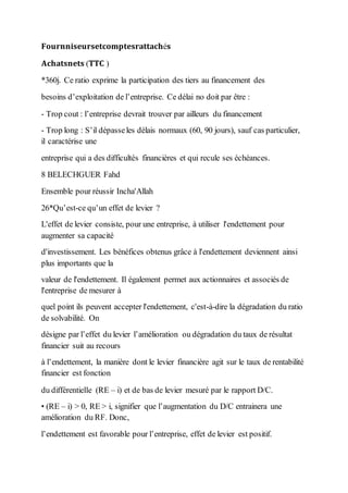 𝐅𝐨𝐮𝐫𝐧𝐧𝐢𝐬𝐞𝐮𝐫𝐬𝐞𝐭𝐜𝐨𝐦𝐩𝐭𝐞𝐬𝐫𝐚𝐭𝐭𝐚𝐜𝐡é𝐬
𝐀𝐜𝐡𝐚𝐭𝐬𝐧𝐞𝐭𝐬 (𝐓𝐓𝐂 )
*360j. Ce ratio exprime la participation des tiers au financement des
besoins d’exploitation de l’entreprise. Ce délai no doit par être :
- Trop cout : l’entreprise devrait trouver par ailleurs du financement
- Trop long : S’il dépasseles délais normaux (60, 90 jours), sauf cas particulier,
il caractérise une
entreprise qui a des difficultés financières et qui recule ses échéances.
8 BELECHGUER Fahd
Ensemble pour réussir Incha'Allah
26*Qu’est-ce qu’un effet de levier ?
L'effet de levier consiste, pour une entreprise, à utiliser l'endettement pour
augmenter sa capacité
d'investissement. Les bénéfices obtenus grâce à l'endettement deviennent ainsi
plus importants que la
valeur de l'endettement. Il également permet aux actionnaires et associés de
l'entreprise de mesurer à
quel point ils peuvent accepter l'endettement, c'est-à-dire la dégradation du ratio
de solvabilité. On
désigne par l’effet du levier l’amélioration ou dégradation du taux de résultat
financier suit au recours
à l’endettement, la manière dont le levier financière agit sur le taux de rentabilité
financier est fonction
du différentielle (RE – i) et de bas de levier mesuré par le rapport D/C.
• (RE – i) > 0, RE > i, signifier que l’augmentation du D/C entrainera une
amélioration du RF. Donc,
l’endettement est favorable pour l’entreprise, effet de levier est positif.
 