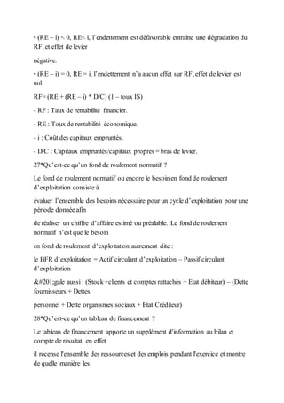 • (RE – i) < 0, RE< i, l’endettement est défavorable entraine une dégradation du
RF, et effet de levier
négative.
• (RE – i) = 0, RE = i, l’endettement n’a aucun effet sur RF, effet de levier est
nul.
RF= (RE + (RE – i) * D/C) (1 – toux IS)
- RF : Taux de rentabilité financier.
- RE : Toux de rentabilité économique.
- i : Coût des capitaux empruntés.
- D/C : Capitaux empruntés/capitaux propres = bras de levier.
27*Qu’est-ce qu’un fond de roulement normatif ?
Le fond de roulement normatif ou encore le besoin en fond de roulement
d’exploitation consiste à
évaluer l’ensemble des besoins nécessaire pour un cycle d’exploitation pour une
période donnée afin
de réaliser un chiffre d’affaire estimé ou préalable. Le fond de roulement
normatif n’est que le besoin
en fond de roulement d’exploitation autrement dite :
le BFR d’exploitation = Actif circulant d’exploitation – Passif circulant
d’exploitation
Égale aussi : (Stock+clients et comptes rattachés + Etat débiteur) – (Dette
fournisseurs + Dettes
personnel + Dette organismes sociaux + Etat Créditeur)
28*Qu’est-ce qu’un tableau de financement ?
Le tableau de financement apporte un supplément d'information au bilan et
compte de résultat, en effet
il recense l'ensemble des ressources et des emplois pendant l'exercice et montre
de quelle manière les
 