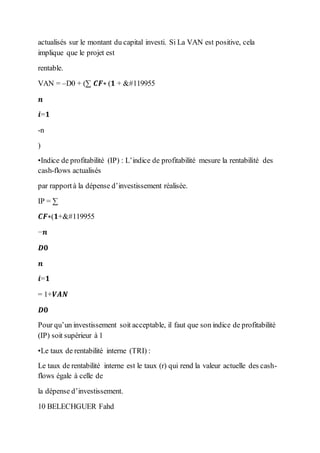 actualisés sur le montant du capital investi. Si La VAN est positive, cela
implique que le projet est
rentable.
VAN = –D0 + (∑ 𝑪𝑭∗ (𝟏 + 𝒓
𝒏
𝒊=𝟏
-n
)
•Indice de profitabilité (IP) : L’indice de profitabilité mesure la rentabilité des
cash-flows actualisés
par rapportà la dépense d’investissement réalisée.
IP = ∑
𝑪𝑭∗(𝟏+𝒓
−𝒏
𝑫𝟎
𝒏
𝒊=𝟏
= 1+𝑽𝑨𝑵
𝑫𝟎
Pour qu’un investissement soit acceptable, il faut que son indice de profitabilité
(IP) soit supérieur à 1
•Le taux de rentabilité interne (TRI) :
Le taux de rentabilité interne est le taux (r) qui rend la valeur actuelle des cash-
flows égale à celle de
la dépense d’investissement.
10 BELECHGUER Fahd
 