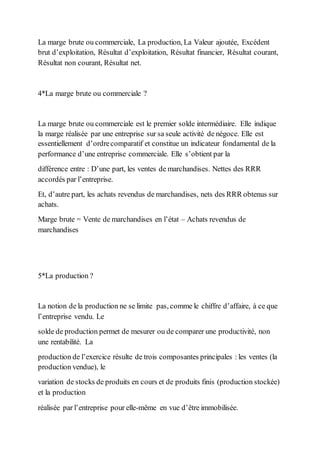 La marge brute ou commerciale, La production, La Valeur ajoutée, Excédent
brut d’exploitation, Résultat d’exploitation, Résultat financier, Résultat courant,
Résultat non courant, Résultat net.
4*La marge brute ou commerciale ?
La marge brute ou commerciale est le premier solde intermédiaire. Elle indique
la marge réalisée par une entreprise sur sa seule activité de négoce. Elle est
essentiellement d’ordrecomparatif et constitue un indicateur fondamental de la
performance d’une entreprise commerciale. Elle s’obtient par la
différence entre : D’une part, les ventes de marchandises. Nettes des RRR
accordés par l’entreprise.
Et, d’autre part, les achats revendus de marchandises, nets des RRR obtenus sur
achats.
Marge brute = Vente de marchandises en l’état – Achats revendus de
marchandises
5*La production ?
La notion de la production ne se limite pas, comme le chiffre d’affaire, à ce que
l’entreprise vendu. Le
solde de production permet de mesurer ou de comparer une productivité, non
une rentabilité. La
production de l’exercice résulte de trois composantes principales : les ventes (la
production vendue), le
variation de stocks de produits en cours et de produits finis (production stockée)
et la production
réalisée par l’entreprise pour elle-même en vue d’être immobilisée.
 