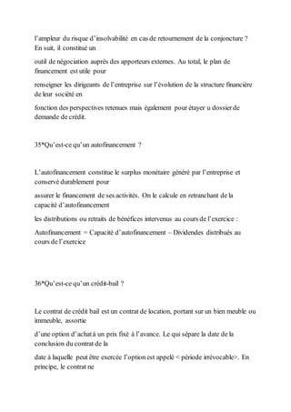 l’ampleur du risque d’insolvabilité en cas de retournement de la conjoncture ?
En suit, il constitué un
outil de négociation auprès des apporteurs externes. Au total, le plan de
financement est utile pour
renseigner les dirigeants de l’entreprise sur l’évolution de la structure financière
de leur société en
fonction des perspectives retenues mais également pour étayer u dossierde
demande de crédit.
35*Qu’est-ce qu’un autofinancement ?
L’autofinancement constitue le surplus monétaire généré par l’entreprise et
conservé durablement pour
assurer le financement de ses activités. On le calcule en retranchant de la
capacité d’autofinancement
les distributions ou retraits de bénéfices intervenus au cours de l’exercice :
Autofinancement = Capacité d’autofinancement – Dividendes distribués au
cours de l’exercice
36*Qu’est-ce qu’un crédit-bail ?
Le contrat de crédit bail est un contrat de location, portant sur un bien meuble ou
immeuble, assortie
d’une option d’achatà un prix fixé à l’avance. Le qui sépare la date de la
conclusion du contrat de la
date à laquelle peut être exercée l’option est appelé < période irrévocable>. En
principe, le contrat ne
 
