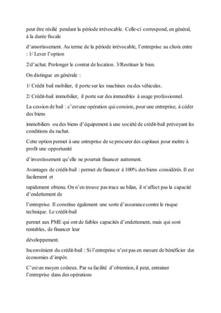 peut être résilié pendant la période irrévocable. Celle-ci correspond, en général,
à la durée fiscale
d’amortissement. Au terme de la période irrévocable, l’entreprise au choix entre
: 1/ Lever l’option
2/d’achat. Prolonger le contrat de location. 3/Restituer le bien.
On distingue en générale :
1/ Crédit bail mobilier, il porte sur les machines ou des véhicules.
2/ Crédit-bail immobilier, il porte sur des immeubles à usage professionnel.
La cession de bail : c’estune opération qui consiste, pour une entreprise, à céder
des biens
immobiliers ou des biens d’équipement à une société de crédit-bail prévoyant les
conditions du rachat.
Cette option permet à une entreprise de se procurer des capitaux pour mettre à
profit une opportunité
d’investissement qu’elle ne pourrait financer autrement.
Avantages de crédit-bail : permet de financer à 100% des biens considérés. Il est
facilement et
rapidement obtenu. On n’en trouve pas trace au bilan, il n’affect pas la capacité
d’endettement de
l’entreprise. Il constitue également une sorte d’assurancecontre le risque
technique. Le crédit-bail
permet aux PME qui ont de faibles capacités d’endettement, mais qui sont
rentables, de financer leur
développement.
Inconvénient du crédit-bail : Si l’entreprise n’est pas en mesure de bénéficier des
économies d’impôt.
C’estun moyen coûteux. Par sa facilité d’obtention, il peut, entrainer
l’entreprise dans des opérations
 