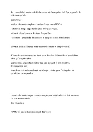 La comptabilité, système de l’information de l’entreprise, doit être organisée de
telle sorte qu’elle
permette de :
- saisir, classer et enregistrer les données de base chiffrées.
- établir en temps opportunles états prévus ou requis.
- fournir périodiquement les états de synthèse.
- contrôler l’exactitude des données et des procédures de traitement.
39*Quel est la différence entre un amortissement et une provision ?
L’amortissement correspond à une perte de valeur inéluctable et irrémédiable
alors qu’une provision
correspond à une perte de valeur liée à un incident et non définitive.
Contrairement aux
amortissements qui constituent une charge certaine pour l’entreprise, les
provisions correspondent
quant à elle à des charges comportant quelques incertitudes à la fois au niveau
de leur montant et de
leur réalisation.
40*Qu’est-ce que l’amortissement dégressif ?
 