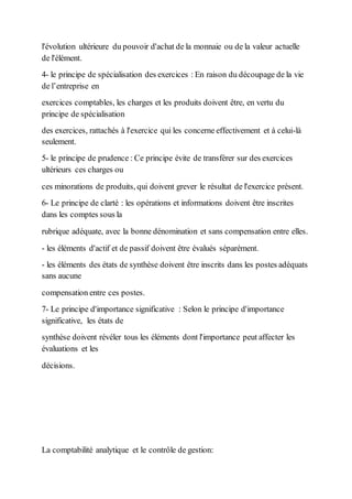 l'évolution ultérieure du pouvoir d'achat de la monnaie ou de la valeur actuelle
de l'élément.
4- le principe de spécialisation des exercices : En raison du découpage de la vie
de l’entreprise en
exercices comptables, les charges et les produits doivent être, en vertu du
principe de spécialisation
des exercices, rattachés à l'exercice qui les concerne effectivement et à celui-là
seulement.
5- le principe de prudence : Ce principe évite de transférer sur des exercices
ultérieurs ces charges ou
ces minorations de produits, qui doivent grever le résultat de l'exercice présent.
6- Le principe de clarté : les opérations et informations doivent être inscrites
dans les comptes sous la
rubrique adéquate, avec la bonne dénomination et sans compensation entre elles.
- les éléments d'actif et de passif doivent être évalués séparément.
- les éléments des états de synthèse doivent être inscrits dans les postes adéquats
sans aucune
compensation entre ces postes.
7- Le principe d'importance significative : Selon le principe d'importance
significative, les états de
synthèse doivent révéler tous les éléments dont l'importance peut affecter les
évaluations et les
décisions.
La comptabilité analytique et le contrôle de gestion:
 