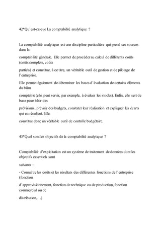 42*Qu’est-ce que La comptabilité analytique ?
La comptabilité analytique est une discipline particulière qui prend ses sources
dans la
comptabilité générale. Elle permet de procéderau calcul de différents coûts
(coûts complets, coûts
partiels) et constitue, à ce titre, un véritable outil de gestion et de pilotage de
l’entreprise.
Elle permet également de déterminer les bases d’évaluation de certains éléments
du bilan
comptable (elle peut servir, par exemple, à évaluer les stocks). Enfin, elle sert de
base pour bâtir des
prévisions, prévoir des budgets, constater leur réalisation et expliquer les écarts
qui en résultent. Elle
constitue donc un véritable outil de contrôle budgétaire.
43*Quel sont les objectifs de la comptabilité analytique ?
Comptabilité d’exploitation est un système de traitement de données dont les
objectifs essentiels sont
suivants :
- Connaître les coûts et les résultats des différentes fonctions de l’entreprise
(fonction
d’approvisionnement, fonction de technique ou de production, fonction
commercial ou de
distribution,…)
 