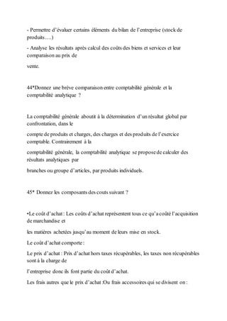 - Permettre d’évaluer certains éléments du bilan de l’entreprise (stock de
produits….)
- Analyse les résultats après calcul des coûts des biens et services et leur
comparaison au prix de
vente.
44*Donnez une brève comparaison entre comptabilité générale et la
comptabilité analytique ?
La comptabilité générale aboutit à la détermination d’un résultat global par
confrontation, dans le
compte de produits et charges, des charges et des produits de l’exercice
comptable. Contrairement à la
comptabilité générale, la comptabilité analytique se proposede calculer des
résultats analytiques par
branches ou groupe d’articles, par produits individuels.
45* Donnez les composants des couts suivant ?
•Le coût d’achat: Les coûts d’achat représentent tous ce qu’acoûté l’acquisition
de marchandise et
les matières achetées jusqu’au moment de leurs mise en stock.
Le coût d’achat comporte:
Le prix d’achat : Prix d’achat hors taxes récupérables, les taxes non récupérables
sont à la charge de
l’entreprise donc ils font partie du coût d’achat.
Les frais autres que le prix d’achat :Ou frais accessoires qui se divisent on :
 