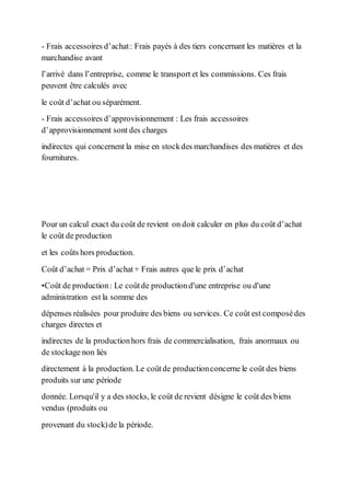 - Frais accessoires d’achat: Frais payés à des tiers concernant les matières et la
marchandise avant
l’arrivé dans l’entreprise, comme le transport et les commissions. Ces frais
peuvent être calculés avec
le coût d’achat ou séparément.
- Frais accessoires d’approvisionnement : Les frais accessoires
d’approvisionnement sont des charges
indirectes qui concernent la mise en stockdes marchandises des matières et des
fournitures.
Pour un calcul exact du coût de revient on doit calculer en plus du coût d’achat
le coût de production
et les coûts hors production.
Coût d’achat = Prix d’achat+ Frais autres que le prix d’achat
•Coût de production: Le coûtde productiond'une entreprise ou d'une
administration est la somme des
dépenses réalisées pour produire des biens ou services. Ce coût est composédes
charges directes et
indirectes de la productionhors frais de commercialisation, frais anormaux ou
de stockage non liés
directement à la production. Le coûtde productionconcerne le coût des biens
produits sur une période
donnée. Lorsqu'il y a des stocks, le coût de revient désigne le coût des biens
vendus (produits ou
provenant du stock)de la période.
 