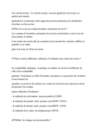 •Le coût de revient : Le coût de revient, souvent appelé prix de revient ou
parfois prix naturel,
représente la somme des coûts supportés pourla production et la distribution
d'un bien ou d'un service.
46*Qu’est-ce qu’un compteinventaire permanent de stock?
Les comptes d’inventaires permanent des stocks sontdestinés à suivre tous les
mouvements d’entrées
et de sorties des stocks afin de connaître à tout moment les existants chiffrés en
quantité et en valeur
grâce à la tenue de fiche de stocks.
47*Quel sont les différentes méthodes d’évaluation des sorties des stocks ?
En comptabilité analytique, la pratique en matière de stocks est différente de
celle de la comptabilité
générale. On pratique en effet l'inventaire permanent ce qui permet de connaître
à tout moment les
quantités en stocks et de valoriser les sorties de stocks lors du calcul de coût de
production. On compte
quatre méthodes d'évaluation :
- la méthode du coût unitaire moyen pondéré (CUMP)
- la méthode du premier entré, premier sorti (PEPS / FIFO)
- la méthode du dernier entré, premier sorti (DEPS / LIFO)
- la méthode de la valeur de remplacement (NIFO)
48*Définir les charges non incorporables ?
 