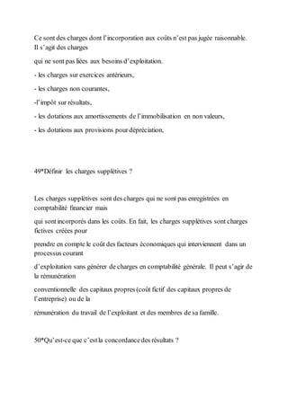 Ce sont des charges dont l’incorporation aux coûts n’est pas jugée raisonnable.
Il s’agit des charges
qui ne sont pas liées aux besoins d’exploitation.
- les charges sur exercices antérieurs,
- les charges non courantes,
-l’impôt sur résultats,
- les dotations aux amortissements de l’immobilisation en non valeurs,
- les dotations aux provisions pourdépréciation,
49*Définir les charges supplétives ?
Les charges supplétives sont des charges qui ne sont pas enregistrées en
comptabilité financier mais
qui sontincorporés dans les coûts. En fait, les charges supplétives sont charges
fictives créées pour
prendre en compte le coût des facteurs économiques qui interviennent dans un
processus courant
d’exploitation sans générer de charges en comptabilité générale. Il peut s’agir de
la rémunération
conventionnelle des capitaux propres (coût fictif des capitaux propres de
l’entreprise) ou de la
rémunération du travail de l’exploitant et des membres de sa famille.
50*Qu’est-ce que c’estla concordancedes résultats ?
 