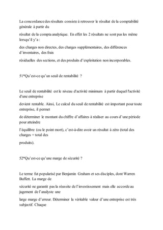 La concordancedes résultats consiste à retrouver le résultat de la comptabilité
générale à partir du
résultat de la compta analytique. En effet les 2 résultats ne sont pas les même
lorsqu’il y’a :
des charges non directes, des charges supplémentaires, des différences
d’inventaires, des frais
résiduelles des sections, et des produits d’exploitation non incorporables.
51*Qu’est-ce qu’un seuil de rentabilité ?
Le seuil de rentabilité est le niveau d'activité minimum à partir duquel l'activité
d'une entreprise
devient rentable. Ainsi, Le calcul du seuil de rentabilité est important pour toute
entreprise, il permet
de déterminer le montant du chiffre d’affaires à réaliser au cours d’une période
pour atteindre
l’équilibre (ou le point mort), c’est-à-dire avoir un résultat à zéro (total des
charges = total des
produits).
52*Qu’est-ce qu’une marge de sécurité ?
Le terme fut popularisé par Benjamin Graham et ses disciples, dont Warren
Buffett. La marge de
sécurité ne garantit pas la réussite de l’investissement mais elle accordeau
jugement de l’analyste une
large marge d’erreur. Déterminer la véritable valeur d’une entreprise est très
subjectif. Chaque
 