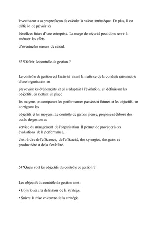 investisseur a sa proprefaçon de calculer la valeur intrinsèque. De plus, il est
difficile de prévoir les
bénéfices futurs d’une entreprise. La marge de sécurité peut donc servir à
atténuer les effets
d’éventuelles erreurs de calcul.
53*Définir le contrôle de gestion ?
Le contrôle de gestion est l'activité visant la maîtrise de la conduite raisonnable
d'une organisation en
prévoyant les événements et en s'adaptant à l'évolution, en définissant les
objectifs, en mettant en place
les moyens, en comparant les performances passées et futures et les objectifs, en
corrigeant les
objectifs et les moyens. Le contrôle de gestion pense, proposeet élabore des
outils de gestion au
service du management de l'organisation. Il permet de procéderà des
évaluations de la performance,
c'est-à-dire de l'efficience, de l'efficacité, des synergies, des gains de
productivité et de la flexibilité.
54*Quels sont les objectifs du contrôle de gestion ?
Les objectifs du contrôle de gestion sont :
• Contribuer à la définition de la stratégie.
• Suivre la mise en œuvre de la stratégie.
 