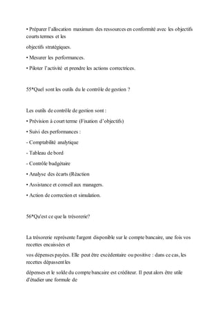 • Préparer l’allocation maximum des ressources en conformité avec les objectifs
courts termes et les
objectifs stratégiques.
• Mesurer les performances.
• Piloter l’activité et prendre les actions correctrices.
55*Quel sont les outils du le contrôle de gestion ?
Les outils de contrôle de gestion sont :
• Prévision à court terme (Fixation d’objectifs)
• Suivi des performances :
- Comptabilité analytique
- Tableau de bord
- Contrôle budgétaire
• Analyse des écarts (Réaction
• Assistance et conseil aux managers.
• Action de correction et simulation.
56*Qu'est ce que la trésorerie?
La trésorerie représente l'argent disponible sur le compte bancaire, une fois vos
recettes encaissées et
vos dépenses payées. Elle peut être excédentaire ou positive : dans ce cas, les
recettes dépassentles
dépenses et le solde du comptebancaire est créditeur. Il peut alors être utile
d'étudier une formule de
 