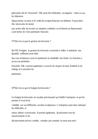placement dit de "trésorerie". Elle peut être déficitaire ou négative : dans ce cas,
les dépenses
dépassentles recettes et le solde du compte bancaire est débiteur. Il peut alors
être nécessaire de mener
une action afin de revenir en situation créditrice ou d'obtenir un financement
court terme de votre partenaire bancaire.
57*Qu’est-ce que la gestion de trésorerie ?
À l'origine, la gestion de trésorerie consistait à veiller à maintenir une
liquidité suffisante pour faire
face aux échéances, tout en optimisant la rentabilité des fonds. La fonction a
accru son périmètre
d'activité. Elle consiste également à couvrir les risques de taux d'intérêt et de
change et à sécuriser les
paiements.
58*Qu’est-ce que le budget de trésorerie ?
Le budget de trésorerie est un plan prévisionnel qu’établit l’entreprise et qui lui
permet d’avoir de la
visibilité sur ses différentes recettes et dépenses. L’entreprise peut ainsi anticiper
les difficultés et
mieux piloter sa trésorerie. Il permet également, de présenter tous les
encaissements et les
décaissements prévus ventilés, semaine par semaine ou mois par mois.
 
