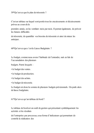 59*Qu’est-ce que le plan de trésorerie ?
C'estun tableau sur lequel sont portés tous les encaissements et décaissements
prévus au cours de la
première année, en les ventilant mois par mois. Il permet également, de prévoir
les futures difficultés
de trésorerie, de quantifier vos besoins de trésorerie et ainsi de mieux les
anticiper.
60*Qu’est-ce que c’estla Liasse Budgétaire ?
Le budget, comme nous avons l’habitude de l’entendre, nait en fait de
l’accumulation des plusieurs
budgets. Parmi lesquels :
• le budget des ventes.
• le budget de production.
• le budget des achats.
• le budget de trésorerie.
Le budget est donc la somme de plusieurs budgets prévisionnels. On parle alors
de liasse budgétaire.
61*Qu’est-ce qu’un tableau de bord ?
Le tableau de bord est un outil de gestion qui présentant synthétiquement les
activités et les résultats
de l’entreprise par processus, sous forme d’indicateurs qui permettant de
contrôle la réalisation des
 